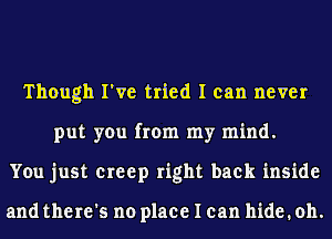 Though I've tried I can never
put you from my mind.
You just creep right back inside

and there's no place I can hide. oh.