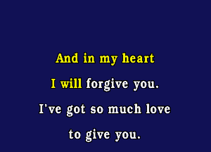 And in my heart

I will (Orgive you.

I've got so much love

to give you.