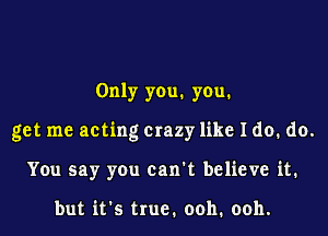 Only you. you.

get me acting Crazy like I do. do.

You say you can't believe it.

but ifs true. ooh. ooh.