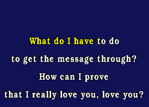 What do I have to do

to get the message through?

How can I prove

that I really love you, love you?