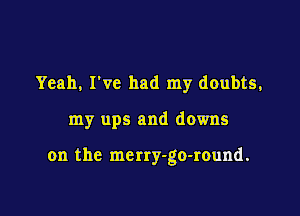 Yeah, I've had my doubts,

my ups and downs

on the merry-go-round.