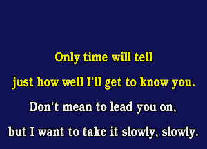 Only time will tell
just how well I'll get to know you.
Don't mean to lead you on.

but I want to take it slowly. slowly.