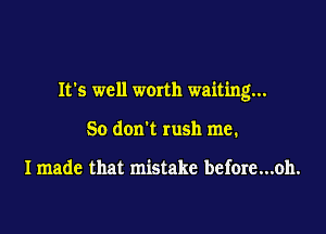 It's well worth waiting...

50 don't rush me.

I made that mistake before...oh.