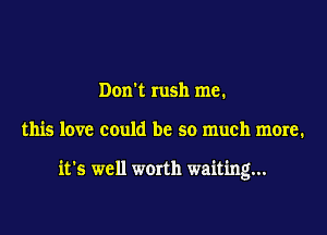 Dom rush me.

this love could be so much more.

it's well werth waiting...