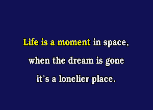 Life is a moment in space.

when the dream is gone

it's a lonelier place.