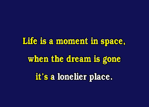 Life is a moment in space,

when the dream is gone

it's a lonelier place.