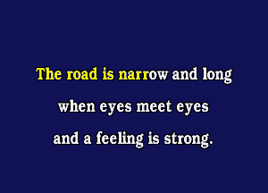 The road is narrow and long

when eyes meet eyes

and a feeling is strong.