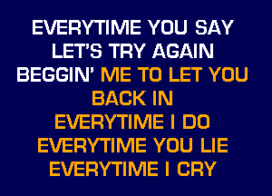 EVERYTIME YOU SAY
LET'S TRY AGAIN
BEGGIN' ME TO LET YOU
BACK IN
EVERYTIME I DO
EVERYTIME YOU LIE
EVERYTIME I CRY