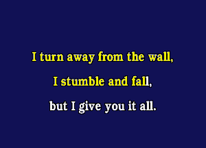 I turn away from the wall,

I stumble and fall.

but I give you it all.