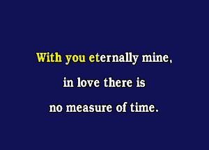 With you eternally mine,

in love there is

no measure of time.