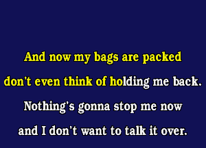 And now my bags are packed
don't even think of holding me back.
Nothing's gonna stop me now

and I don't want to talk it over.