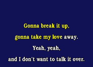 Gonna break it up.

gonna take my love away.
Yeah. yeah.

and I dom want to talk it over.