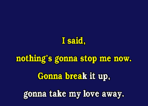 I said.

nothing's gonna stop me now.

Gonna break it up.

gonna take my love away.