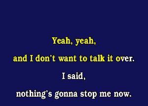 Yeah. yeah.
and I don't want to talk it over.

I said.

nothing's gonna stop me now.