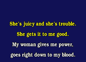 She's juicy and she's trouble.
She gets it to me good.
My woman gives me power.

goes right down to my blood.