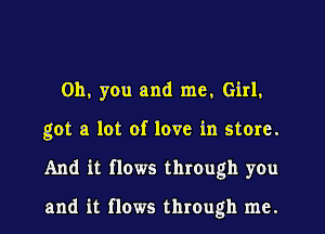 Oh, you and me, Girl.
got a lot of love in store.
And it flows thIOugh you

and it flows through me.