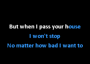 But when I pass your house

I won't stop

No matter how bad I want to