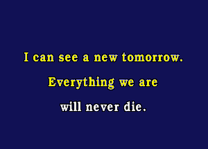 I can see a new tomorrow.

Everything we are

will never die .