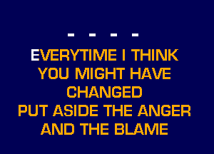 EVERYTIME I THINK
YOU MIGHT HAVE
CHANGED
PUT ASIDE THE ANGER
AND THE BLAME