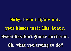 Baby. I can't figure out.
your kisses taste like honey.
Sweet lies don't gimme no rise on.

0111 what you trying to do?