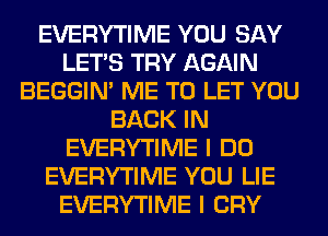 EVERYTIME YOU SAY
LET'S TRY AGAIN
BEGGIN' ME TO LET YOU
BACK IN
EVERYTIME I DO
EVERYTIME YOU LIE
EVERYTIME I CRY