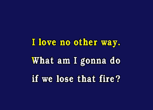 I love no other way.

What am I gonna do

if we lose that fire?