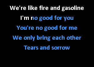 We're like fire and gasoline
I'm no good for you
You're no good for me
We only bring each other

Tears and sorrow