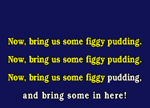 Now. bring us some figgy pudding.
Now. bring us some figgy pudding.
Now. bring us some figgy pudding.

and bring some in here!