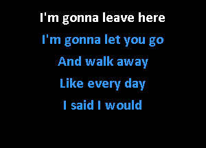 I'm gonna leave here

I'm gonna let you go

And walk away
Like every day
I said I would