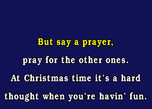 But say a prayer.
pray for the other ones.
At Christmas time it's a hard

thought when you're havin' fun.