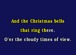 And the Christmas bells

that ring there.

O'er the cloudy times of view.
