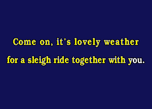 Come on. it's lovely weather

for a sleigh ride together with you.