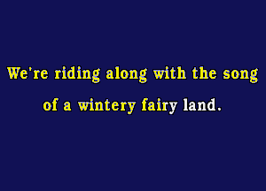 We're riding along with the song

of a wintery fairy land.