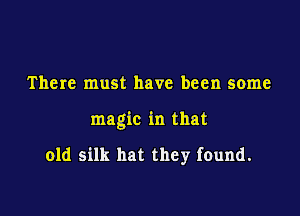 There must have been some

magic in that

old silk hat they found.