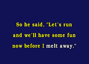 So he said. Let's run

and we'll have some fun

now before I melt away.