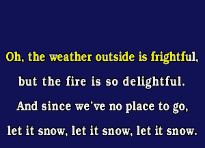 Oh, the weather outside is frightful.
but the fire is so delightful.
And since we've no place to go.

let it snow. let it snow. let it snow.