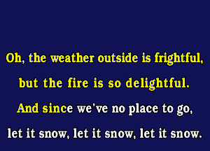 Oh, the weather outside is frightful,
but the fire is so delightful.
And since we've no place to go.

let it snow. let it snow. let it snow.