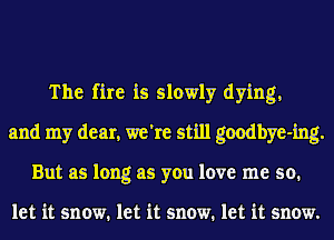 The fire is slowly dying,
and my dear, we're still goodbye-ing.
But as long as you love me so.

let it snow. let it snow. let it snow.