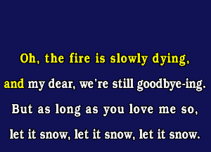 Oh. the fire is slowly dying.
and my dear. we're still goodbye-ing.
But as long as you love me so.

let it snow. let it snow. let it snow.