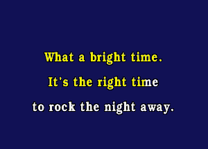 What a bright time.

It's the right time

to rock the night away.
