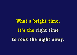 What a bright time.

It's the right time

to rock the night away.