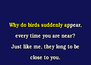 Why do birds suddenly appear.
every time you are near?
Just like me. they long to be

close to you.