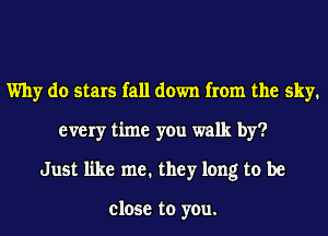 Why do stars fall down from the sky.
every time you walk by?
Just like me. they long to be

close to you.