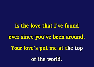 Is the love that I've found
ever since you've been around.
Your love's put me at the top

of the world.