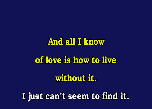 And all I know
of love is how to live

without it.

I just can't seem to find it.