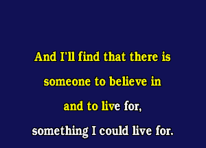 And I'll find that there is
someone to believe in

and to live for.

something I could live for. l