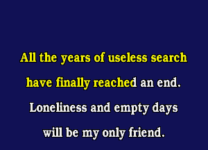 All the years of useless search
have finally reached an end.
Loneliness and empty days

will be my only friend.