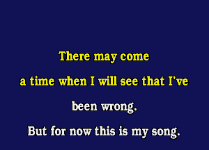 There may come
a time when I will see that I've

been wrong.

But for now this is my song.