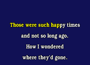 Those were such happy times

and not so long ago.

How I wondered

where they'd gone.