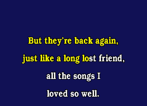 But they're back again.

just like a long lost friend.

all the songs I

loved so well.